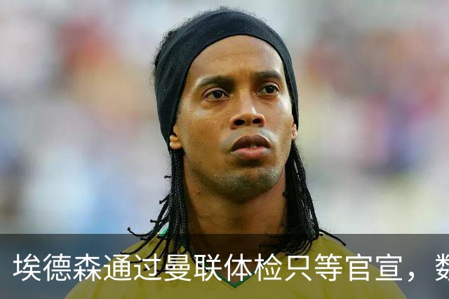 埃德森通过曼联体检只等官宣，数月前已决定加盟！门德斯自信M费是下一个